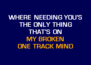 WHERE NEEDING YOU'S
THE ONLY THING
THAT'S ON
MY BROKEN
ONE TRACK MIND
