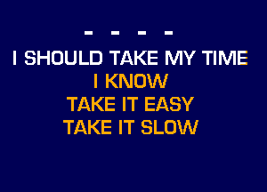 I SHOULD TAKE MY TIME
I KNOW

TAKE IT EASY
TAKE IT SLOW