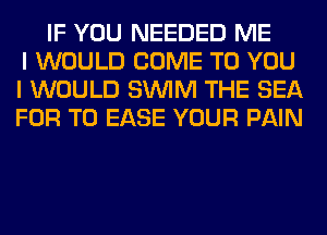 IF YOU NEEDED ME
I WOULD COME TO YOU
I WOULD SUVIM THE SEA
FOR T0 EASE YOUR PAIN