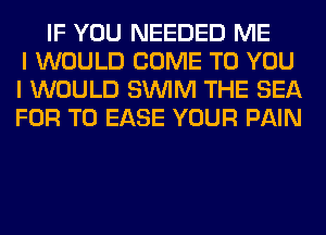 IF YOU NEEDED ME
I WOULD COME TO YOU
I WOULD SUVIM THE SEA
FOR T0 EASE YOUR PAIN