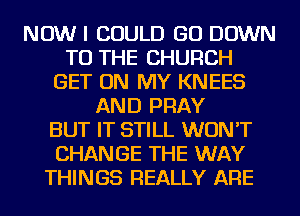 NOW I COULD GO DOWN
TO THE CHURCH
GET ON MY KNEES
AND PRAY
BUT IT STILL WON'T
CHANGE THE WAY
THINGS REALLY ARE