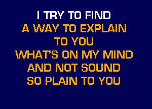 I TRY TO FIND
A WAY TO EXPLAIN
TO YOU
WHAT'S ON MY MIND
AND NOT SOUND
SO PLAIN TO YOU