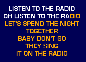 LISTEN TO THE RADIO
0H LISTEN TO THE RADIO
LET'S SPEND THE NIGHT

TOGETHER
BABY DON'T GO
THEY SING
IT ON THE RADIO