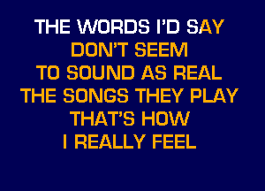 THE WORDS I'D SAY
DON'T SEEM
TO SOUND AS REAL
THE SONGS THEY PLAY
THAT'S HOW
I REALLY FEEL