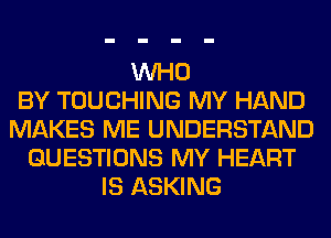 WHO
BY TOUCHING MY HAND
MAKES ME UNDERSTAND
QUESTIONS MY HEART
IS ASKING