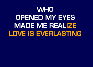 WHO
OPENED MY EYES
MADE ME REALIZE

LOVE IS EVERLASTING