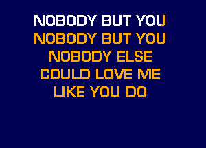 NOBODY BUT YOU
NOBODY BUT YOU
NOBODY ELSE
COULD LOVE ME
LIKE YOU DO

g