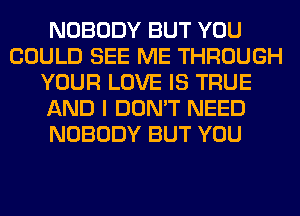 NOBODY BUT YOU
COULD SEE ME THROUGH
YOUR LOVE IS TRUE
AND I DON'T NEED
NOBODY BUT YOU