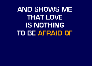 AND SHOWS ME
THAT LOVE
IS NOTHING

TO BE AFRAID 0F