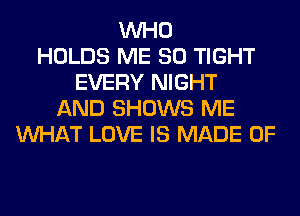 WHO
HOLDS ME SO TIGHT
EVERY NIGHT
AND SHOWS ME
WHAT LOVE IS MADE OF