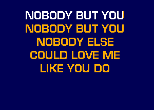 NOBODY BUT YOU
NOBODY BUT YOU
NOBODY ELSE
COULD LOVE ME
LIKE YOU DO

g