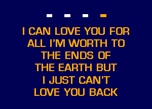I CAN LOVE YOU FOR
ALL I'M WORTH TO
THE ENDS OF
THE EARTH BUT
I JUST CAN'T
LOVE YOU BACK