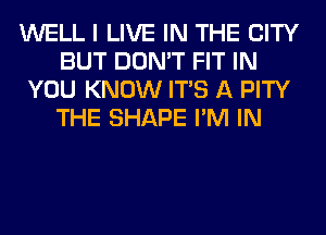 WELL I LIVE IN THE CITY
BUT DON'T FIT IN
YOU KNOW ITS A PITY
THE SHAPE I'M IN