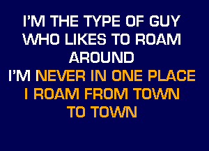 I'M THE TYPE OF GUY
WHO LIKES T0 ROAM
AROUND
I'M NEVER IN ONE PLACE
I ROAM FROM TOWN
TO TOWN