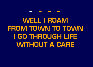 WELL I ROAM
FROM TOWN TO TOWN
I GO THROUGH LIFE
UVITHOUT A CARE