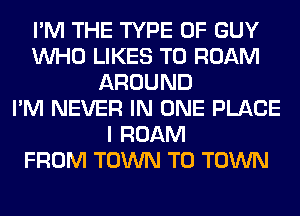 I'M THE TYPE OF GUY
WHO LIKES T0 ROAM
AROUND
I'M NEVER IN ONE PLACE
I ROAM
FROM TOWN TO TOWN