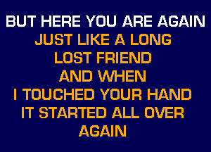 BUT HERE YOU ARE AGAIN
JUST LIKE A LONG
LOST FRIEND
AND WHEN
I TOUCHED YOUR HAND
IT STARTED ALL OVER
AGAIN