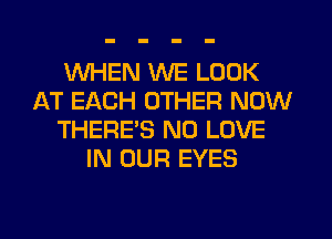 WHEN WE LOOK
AT EACH OTHER NOW
THERE'S N0 LOVE
IN OUR EYES