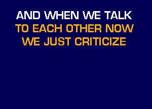 AND WHEN WE TALK
TO EACH OTHER NOW
WE JUST CRITICIZE