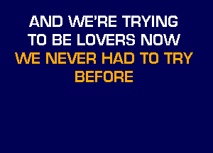 AND WERE TRYING
TO BE LOVERS NOW
WE NEVER HAD TO TRY
BEFORE