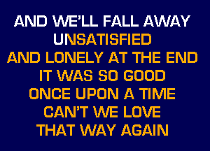 AND WE'LL FALL AWAY
UNSATISFIED
AND LONELY AT THE END
IT WAS SO GOOD
ONCE UPON A TIME
CAN'T WE LOVE
THAT WAY AGAIN