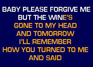 BABY PLEASE FORGIVE ME
BUT THE UVINE'S
GONE TO MY HEAD
AND TOMORROW
I'LL REMEMBER
HOW YOU TURNED TO ME
AND SAID