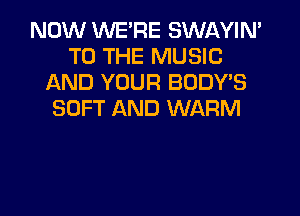 NOW WE'RE SWAYIN'
TO THE MUSIC
AND YOUR BODY'S
SOFT AND WARM