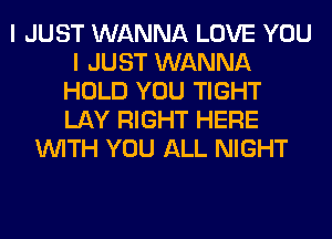 I JUST WANNA LOVE YOU
I JUST WANNA
HOLD YOU TIGHT
LAY RIGHT HERE
WITH YOU ALL NIGHT