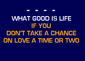 WHAT GOOD IS LIFE
IF YOU
DON'T TAKE A CHANCE
0N LOVE A TIME OR TWO