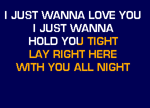 I JUST WANNA LOVE YOU
I JUST WANNA
HOLD YOU TIGHT
LAY RIGHT HERE
WITH YOU ALL NIGHT