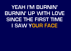 YEAH I'M BURNIN'
BURNIN' UP WITH LOVE
SINCE THE FIRST TIME
I SAW YOUR FACE