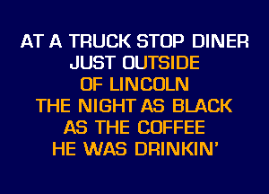AT A TRUCK STOP DINER
JUST OUTSIDE
OF LINCOLN
THE NIGHT AS BLACK
AS THE COFFEE
HE WAS DRINKIN'