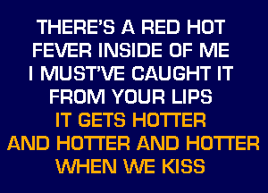 THERE'S A RED HOT
FEVER INSIDE OF ME
I MUSTVE CAUGHT IT
FROM YOUR LIPS
IT GETS HOTI'ER
AND HOTI'ER AND HOTI'ER
WHEN WE KISS