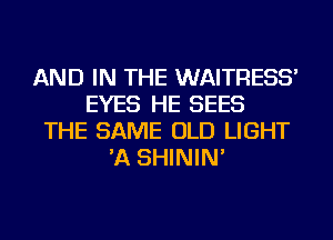 AND IN THE WAITRESS'
EYES HE SEES
THE SAME OLD LIGHT
'A SHININ'