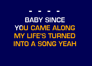 BABY SINCE
YOU CAME ALONG
MY LIFE'S TURNED
INTO A SONG YEAH