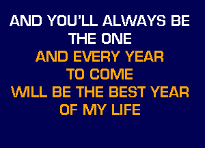 AND YOU'LL ALWAYS BE
THE ONE
AND EVERY YEAR
TO COME
WILL BE THE BEST YEAR
OF MY LIFE