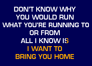 DON'T KNOW WHY

YOU WOULD RUN
VUHAT YOU'RE RUNNING TO

OR FROM
ALL I KNOW IS
I WANT TO
BRING YOU HOME