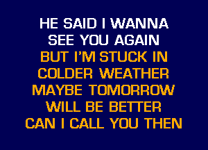 HE SAID I WANNA
SEE YOU AGAIN
BUT I'M STUCK IN
COLDER WEATHER
MAYBE TOMORROW
WILL BE BETTER
CAN I CALL YOU THEN