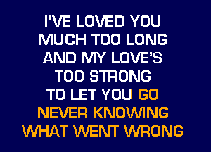 I'VE LOVED YOU
MUCH T00 LONG
AND MY LOVE'S
T00 STRONG
TO LET YOU GO
NEVER KNOVVING
WHAT WENT WRONG