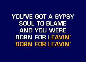 YOU'VE GOT A GYPSY
SOUL T0 BLAME
AND YOU WERE

BORN FUR LEAVIN'
BORN FOR LEAVIN'