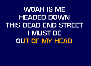 WOAH IS ME
HEADED DOWN
THIS DEAD END STREET
I MUST BE
OUT OF MY HEAD