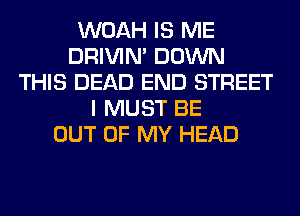 WOAH IS ME
DRIVIM DOWN
THIS DEAD END STREET
I MUST BE
OUT OF MY HEAD