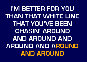 I'M BETTER FOR YOU
THAN THAT WHITE LINE
THAT YOU'VE BEEN
CHASIN' AROUND
AND AROUND AND
AROUND AND AROUND
AND AROUND