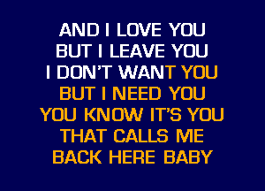 AND I LOVE YOU
BUT I LEAVE YOU
I DON'T WANT YOU
BUT I NEED YOU
YOU KNOW ITIS YOU
THAT CALLS ME
BACK HERE BABY