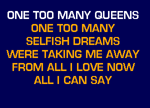 ONE TOO MANY QUEENS
ONE TOO MANY
SELFISH DREAMS
WERE TAKING ME AWAY
FROM ALL I LOVE NOW
ALL I CAN SAY