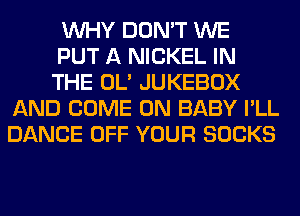 WHY DON'T WE
PUT A NICKEL IN
THE OL' JUKEBOX
AND COME ON BABY I'LL
DANCE OFF YOUR SOCKS