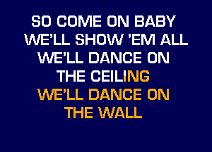 SO COME ON BABY
WE'LL SHOW 'EM ALL
WE'LL DANCE ON
THE CEILING
WE'LL DANCE ON
THE WALL