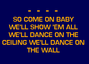 SO COME ON BABY
WE'LL SHOW 'EM ALL
WE'LL DANCE ON THE

CEILING WE'LL DANCE ON
THE WALL