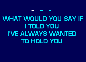 WHAT WOULD YOU SAY IF
I TOLD YOU
I'VE ALWAYS WANTED
TO HOLD YOU