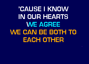 'CAUSE I KNOW
IN OUR HEARTS
WE AGREE
WE CAN BE BOTH TO
EACH OTHER